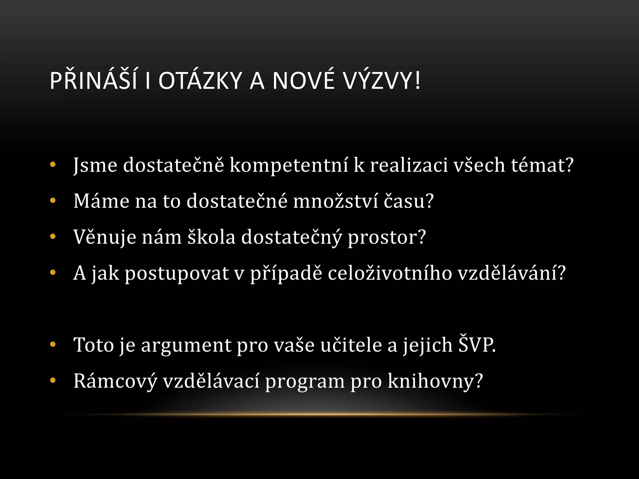 PŘINÁŠÍ I OTÁZKY A NOVÉ VÝZVY!
• Jsme dostatečně kompetentní k realizaci všech témat?
• Máme na to dostatečné množství času?
• Věnuje nám škola dostatečný prostor?
• A jak postupovat v případě celoživotního vzdělávání?
• Toto je argument pro vaše učitele a jejich ŠVP.
• Rámcový vzdělávací program pro knihovny?
 