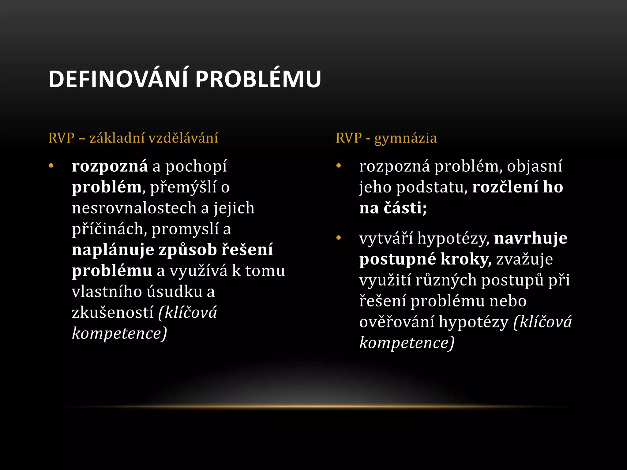 • rozpozná problém, objasní
jeho podstatu, rozčlení ho
na části;
• vytváří hypotézy, navrhuje
postupné kroky, zvažuje
využití různých postupů při
řešení problému nebo
ověřování hypotézy (klíčová
kompetence)
• rozpozná a pochopí
problém, přemýšlí o
nesrovnalostech a jejich
příčinách, promyslí a
naplánuje způsob řešení
problému a využívá k tomu
vlastního úsudku a
zkušeností (klíčová
kompetence)
DEFINOVÁNÍ PROBLÉMU
RVP – základní vzdělávání RVP - gymnázia
 