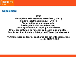 Conclusion:
5F/6F
Etude partie proximale des coronaires (OCT - )
Patients insuffisants rénaux (OCT - )
Etude du flux sanguin coronarien
Etude quantitative et qualitative et
Histologie virtuelle de la plaque d’athérome
Choix des cathéters en fonction du besoin(plug and play )
Désobstruction chronique échoguidée (Dissection réentrée )
=>Amélioration de la prise en charge des patients coronariens
(étude ADAPT-DES )
 