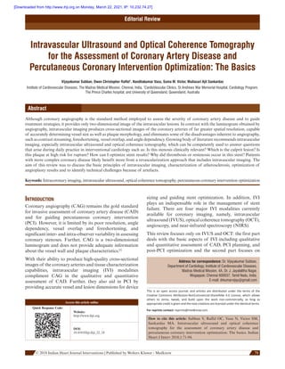       © 2018 Indian Heart Journal Interventions | Published by Wolters Kluwer ‑ Medknow 71  
Editorial Review
Intravascular Ultrasound and Optical Coherence Tomography
for the Assessment of Coronary Artery Disease and
Percutaneous Coronary Intervention Optimization: The Basics
Vijayakumar Subban, Owen Christopher Raffel1
, Nandhakumar Vasu, Suma M. Victor, Mullasari Ajit Sankardas
Institute of Cardiovascular Diseases, The Madras Medical Mission, Chennai, India, 1
CardioVascular Clinics, St Andrews War Memorial Hospital, Cardiology Program,
The Prince Charles hospital, and University of Queensland, Queensland, Australia
Abstract
Although coronary angiography is the standard method employed to assess the severity of coronary artery disease and to guide
treatment strategies, it provides only two-dimensional image of the intravascular lesions. In contrast with the luminogram obtained by
angiography, intravascular imaging produces cross-sectional images of the coronary arteries of far greater spatial resolution, capable
of accurately determining vessel size as well as plaque morphology, and eliminates some of the disadvantages inherent to angiography,
such as contrast streaming, foreshortening, vessel overlap, and angle dependency. Growing body of literature recommends intravascular
imaging, especially intravascular ultrasound and optical coherence tomography, which can be competently used to answer questions
that arise during daily practice in interventional cardiology such as: Is this stenosis clinically relevant? Which is the culprit lesion? Is
this plaque at high risk for rupture? How can I optimize stent results? Why did thrombosis or restenosis occur in this stent? Patients
with more complex coronary disease likely benefit more from a revascularization approach that includes intravascular imaging. The
aim of this review was to discuss the basic principles of intravascular imaging, characterization of atherosclerosis, optimization of
angioplasty results and to identify technical challenges because of artefacts.
Keywords: Intracoronary imaging, intravascular ultrasound, optical coherence tomography, percutaneous coronary intervention optimization
Introduction
Coronary angiography (CAG) remains the gold standard
for invasive assessment of coronary artery disease (CAD)
and for guiding percutaneous coronary intervention
(PCI). However, it is limited by its poor resolution, angle
dependency, vessel overlap and foreshortening, and
significant inter- and intra-observer variability in assessing
coronary stenoses. Further, CAG is a two-dimensional
luminogram and does not provide adequate information
about the vessel wall and plaque characteristics.[1]
With their ability to produce high-quality cross-sectional
images of the coronary arteries and tissue characterization
capabilities, intravascular imaging (IVI) modalities
compliment CAG in the qualitative and quantitative
assessment of CAD. Further, they also aid in PCI by
providing accurate vessel and lesion dimensions for device
sizing and guiding stent optimization. In addition, IVI
plays an indispensable role in the management of stent
failure. There are four major IVI modalities currently
available for coronary imaging, namely, intravascular
ultrasound (IVUS), optical coherence tomography (OCT),
angioscopy, and near-infrared spectroscopy (NIRS).
This review focuses only on IVUS and OCT: the first part
deals with the basic aspects of IVI including qualitative
and quantitative assessment of CAD, PCI planning, and
post-PCI optimization and the second part focuses on
Address for correspondence: Dr. Vijayakumar Subban,
Department of Cardiology, Institute of Cardiovascular Diseases,
Madras Medical Mission, 4A, Dr. J. Jayalalitha Nagar,
Mogappair, Chennai 600037, Tamil Nadu, India.
E-mail: drkumarvijay@gmail.com
This is an open access journal, and articles are distributed under the terms of the
Creative Commons Attribution-NonCommercial-ShareAlike 4.0 License, which allows
others to remix, tweak, and build upon the work non-commercially, as long as
­appropriate credit is given and the new creations are licensed under the identical terms.
For reprints contact: reprints@medknow.com
How to cite this article:  Subban V, Raffel OC, Vasu N, Victor SM,
Sankardas MA. Intravascular ultrasound and optical coherence
tomography for the assessment of coronary artery disease and
percutaneous coronary intervention optimization: The basics. Indian
Heart J Interv 2018;1:71-94.
Access this article online
Quick Response Code:
Website:
http://www.ihji.org
DOI:
10.4103/ihji.ihji_32_18
[Downloaded from http://www.ihji.org on Monday, March 22, 2021, IP: 10.232.74.27]
 