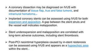  A coronary dissection may be diagnosed on IVUS with
documentation of tissue flap, true and false lumens, and
intramural hematoma.85
 Implanted coronary stents can be assessed using IVUS for both
expansion and apposition. A gap between the stent struts and
the vessel wall indicates malapposition.
 Stent underexpansion and malapposition are correlated with
long-term adverse outcomes, including stent thrombosis.
 Post-PCI neointimal hyperplasia caused by in-stent restenosis
can be assessed using IVUS and appears as a hypoechoic area
within the stent.76
 
