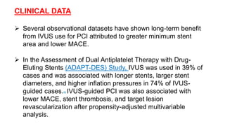 CLINICAL DATA
 Several observational datasets have shown long-term benefit
from IVUS use for PCI attributed to greater minimum stent
area and lower MACE.
 In the Assessment of Dual Antiplatelet Therapy with Drug-
Eluting Stents (ADAPT-DES) Study, IVUS was used in 39% of
cases and was associated with longer stents, larger stent
diameters, and higher inflation pressures in 74% of IVUS-
guided cases.82 IVUS-guided PCI was also associated with
lower MACE, stent thrombosis, and target lesion
revascularization after propensity-adjusted multivariable
analysis.
 