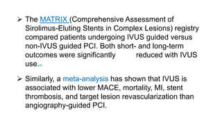  The MATRIX (Comprehensive Assessment of
Sirolimus-Eluting Stents in Complex Lesions) registry
compared patients undergoing IVUS guided versus
non-IVUS guided PCI. Both short- and long-term
outcomes were significantly reduced with IVUS
use.86
 Similarly, a meta-analysis has shown that IVUS is
associated with lower MACE, mortality, MI, stent
thrombosis, and target lesion revascularization than
angiography-guided PCI.
 