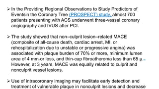  In the Providing Regional Observations to Study Predictors of
Eventsin the Coronary Tree (PROSPECT) study, almost 700
patients presenting with ACS underwent three-vessel coronary
angiography and IVUS after PCI.
 The study showed that non–culprit lesion–related MACE
(composite of all-cause death, cardiac arrest, MI, or
rehospitalization due to unstable or progressive angina) was
associated with plaque burden of 70% or more, minimum lumen
area of 4 mm2 or less, and thin-cap fibroatheroma less than 65 μ.84
However, at 3 years, MACE was equally related to culprit and
nonculprit vessel lesions.
 Use of intracoronary imaging may facilitate early detection and
treatment of vulnerable plaque in nonculprit lesions and decrease
 