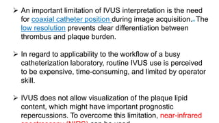  An important limitation of IVUS interpretation is the need
for coaxial catheter position during image acquisition.89 The
low resolution prevents clear differentiation between
thrombus and plaque burden.
 In regard to applicability to the workflow of a busy
catheterization laboratory, routine IVUS use is perceived
to be expensive, time-consuming, and limited by operator
skill.
 IVUS does not allow visualization of the plaque lipid
content, which might have important prognostic
repercussions. To overcome this limitation, near-infrared
 
