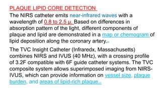 PLAQUE LIPID CORE DETECTION 20
The NIRS catheter emits near-infrared waves with a
wavelength of 0.8 to 2.5 μ. Based on differences in
absorption pattern of the light, different components of
plaque and lipid are demonstrated in a map or chemogram of
lipid deposition along the coronary artery.90
The TVC Insight Catheter (Infraredx, Massachusetts)
combines NIRS and IVUS (40 MHz), with a crossing profile
of 3.2F compatible with 6F guide catheter systems. The TVC
composite system allows superimposed imaging from NIRS-
IVUS, which can provide information on vessel size, plaque
burden, and areas of lipid-rich plaque.91
 