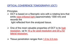OPTICAL COHERENCE TOMOGRAPHY (OCT)
Principles.
 OCT is based on a fiberoptic wire with a rotating lens that
emits near-infrared light (approximately 1300 nm) and
records the
light reflected from the analyzed tissue.
 One of the most valuable properties of OCT is its high
resolution, up to 10 μ for axial resolution and 20 μ for
lateral resolution.
 Tissue penetration ranges from 1.0 to 3.5 mm.
 