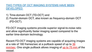 TWO TYPES OF OCT IMAGING SYSTEMS HAVE BEEN
DEVELOPED:
1) Time-domain OCT (TD-OCT) and
2) Fourier-domain OCT, also known as frequency-domain OCT
(FD-OCT).
FD-OCT imaging systems provide superior signal-to-noise ratio
and allow significantly faster imaging speed compared to the
earlier time-domain technology.
Recent FD-OCT imaging systems are capable of acquiring images
at a rate of 180 frames/sec at a pullback speed of up to 36
mm/sec. One single pullback allows imaging of up to 75 mm of the
vessel.
 