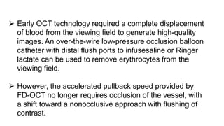  Early OCT technology required a complete displacement
of blood from the viewing field to generate high-quality
images. An over-the-wire low-pressure occlusion balloon
catheter with distal flush ports to infusesaline or Ringer
lactate can be used to remove erythrocytes from the
viewing field.
 However, the accelerated pullback speed provided by
FD-OCT no longer requires occlusion of the vessel, with
a shift toward a nonocclusive approach with flushing of
contrast.
 