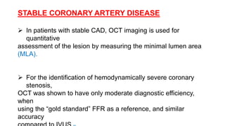 STABLE CORONARY ARTERY DISEASE
 In patients with stable CAD, OCT imaging is used for
quantitative
assessment of the lesion by measuring the minimal lumen area
(MLA).
 For the identification of hemodynamically severe coronary
stenosis,
OCT was shown to have only moderate diagnostic efficiency,
when
using the “gold standard” FFR as a reference, and similar
accuracy
 
