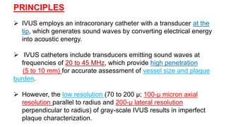 PRINCIPLES
 IVUS employs an intracoronary catheter with a transducer at the
tip, which generates sound waves by converting electrical energy
into acoustic energy.
 IVUS catheters include transducers emitting sound waves at
frequencies of 20 to 45 MHz, which provide high penetration
(5 to 10 mm) for accurate assessment of vessel size and plaque
burden.
 However, the low resolution (70 to 200 μ; 100-μ micron axial
resolution parallel to radius and 200-μ lateral resolution
perpendicular to radius) of gray-scale IVUS results in imperfect
plaque characterization.
 