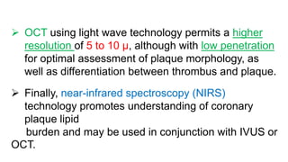  OCT using light wave technology permits a higher
resolution of 5 to 10 μ, although with low penetration
for optimal assessment of plaque morphology, as
well as differentiation between thrombus and plaque.
 Finally, near-infrared spectroscopy (NIRS)
technology promotes understanding of coronary
plaque lipid
burden and may be used in conjunction with IVUS or
OCT.
 