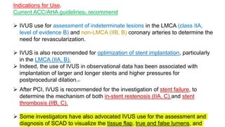 Indications for Use.
Current ACC/AHA guidelines81 recommend
 IVUS use for assessment of indeterminate lesions in the LMCA (class IIA,
level of evidence B) and non-LMCA (IIB, B) coronary arteries to determine the
need for revascularization.
 IVUS is also recommended for optimization of stent implantation, particularly
in the LMCA (IIA, B).
 Indeed, the use of IVUS in observational data has been associated with
implantation of larger and longer stents and higher pressures for
postprocedural dilation.82
 After PCI, IVUS is recommended for the investigation of stent failure, to
determine the mechanism of both in-stent restenosis (IIA, C) and stent
thrombosis (IIB, C).
 Some investigators have also advocated IVUS use for the assessment and
diagnosis of SCAD to visualize the tissue flap, true and false lumens, and
 