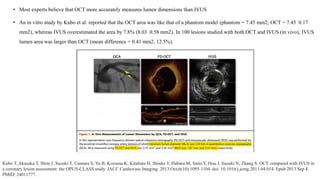 • Most experts believe that OCT more accurately measures lumen dimensions than IVUS
• An in vitro study by Kubo et al. reported that the OCT area was like that of a phantom model (phantom = 7.45 mm2; OCT = 7.45 0.17
mm2), whereas IVUS overestimated the area by 7.8% (8.03 0.58 mm2). In 100 lesions studied with both OCT and IVUS (in vivo), IVUS
lumen area was larger than OCT (mean difference = 0.41 mm2, 12.5%).
Kubo T, Akasaka T, Shite J, Suzuki T, Uemura S, Yu B, Kozuma K, Kitabata H, Shinke T, Habara M, Saito Y, Hou J, Suzuki N, Zhang S. OCT compared with IVUS in
a coronary lesion assessment: the OPUS-CLASS study. JACC Cardiovasc Imaging. 2013 Oct;6(10):1095-1104. doi: 10.1016/j.jcmg.2013.04.014. Epub 2013 Sep 4.
PMID: 24011777.
 