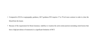 • Compared to IVUS or angiography guidance, OCT guidance PCI requires 17 to 70 ml more contrast in order to clear the
blood from the lumen.
• Because of the requirement for blood clearance, inability to visualize the aorto-ostial junction (including ostial lesions that
have a high prevalence of restenosis) is a significant limitation of OCT.
 