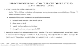 PRE-INTERVENTION EVALUATION OF PLAQUE TYPE RELATED TO
ACUTE STENT OUTCOMES
• LIPIDIC PLAQUE AND DISTAL EMBOLIZATION.
• Baseline IVUS or OCT may predict distal embolization and subsequent periprocedural myocardial infarction (MI) after PCI
in native arteries and re-stenotic lesions
• Morphological predictors of periprocedural MI in observational studies are
1. attenuated plaque (indicating a large necrotic core) or
2. plaque rupture by IVUS,
3. necrotic core by virtual histology IVUS, and
4. thin-cap fibroatheroma or plaque rupture by OCT.
• In a large IVUS study of 336 patients with acute coronary syndrome (ACS) and 351 patients with stable coronary artery disease,
the prevalence of attenuated plaque was 43.8% and 27.9%, respectively, and its adjusted odds ratio (OR) to predict post-PCI
TIMI<3 was 5.9 (95% confidence interval [CI]: 2.4 to 14.5) and 6.6 (95% CI: 1.4 to 32.1), respectively.
Kimura S, Kakuta T, Yonetsu T, et al. Clinical significance of echo signal attenuation on intravascular ultrasound in patients with coronary artery disease. Circ
Cardiovasc Interv. 2009;2(5):444-454. doi:10.1161/CIRCINTERVENTIONS.108.821124
 