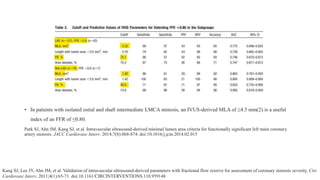 • In patients with isolated ostial and shaft intermediate LMCA stenosis, an IVUS-derived MLA of ≤4.5 mm(2) is a useful
index of an FFR of ≤0.80.
Park SJ, Ahn JM, Kang SJ, et al. Intravascular ultrasound-derived minimal lumen area criteria for functionally significant left main coronary
artery stenosis. JACC Cardiovasc Interv. 2014;7(8):868-874. doi:10.1016/j.jcin.2014.02.015
Kang SJ, Lee JY, Ahn JM, et al. Validation of intravascular ultrasound-derived parameters with fractional flow reserve for assessment of coronary stenosis severity. Circ
Cardiovasc Interv. 2011;4(1):65-71. doi:10.1161/CIRCINTERVENTIONS.110.959148
 