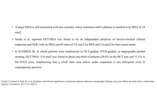 • A larger MSA is still associated with less coronary artery restenosis until a plateau is reached at an MSA of ≥8
mm2.
• Soeda et al. reported OCT-MSA was found to be an independent predictor of device-oriented clinical
endpoints and TLR, with an MSA cutoff value of 5.0 mm2 for DES and 5.6 mm2 for bare metal stents.
• In ILUMIEN III, in which patients were randomized to OCT-guided, IVUS-guided, or angiography-guided
stenting, OCT MSA <5.0 mm2 was found in about one-third of patients (28.6% in the OCT arm and 31.1% in
the IVUS arm), emphasizing that a small stent area and/or under expansion is not infrequent even in
contemporary practice.
Soeda T, Uemura S, Park SJ, et al. Incidence and clinical significance of poststent optical coherence tomography findings: one-year follow up study from a multicenter
registry. Circulation 2015;132:1020–9.
 