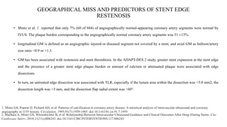 GEOGRAPHICAL MISS AND PREDICTORS OF STENT EDGE
RESTENOSIS
• Mintz et al. 1 reported that only 7% (60 of 884) of angiographically normal-appearing coronary artery segments were normal by
IVUS. The plaque burden corresponding to the angiographically normal coronary artery segments was 51 ±13%.
• longitudinal GM is defined as an angiographic injured or diseased segment not covered by a stent, and axial GM as balloon/artery
size ratio <0.9 or >1.3.
• GM has been associated with restenosis and stent thrombosis. In the ADAPT-DES 2 study, greater stent expansion at the stent edge
and the presence of a greater stent edge plaque burden or amount of calcium or attenuated plaque were associated with edge
dissections
• In turn, an untreated edge dissection was associated with TLR, especially if the lumen area within the dissection was <5.0 mm2, the
dissection length was >3 mm, and the dissection flap radial extent was >60°.
1. Mintz GS, Popma JJ, Pichard AD, et al. Patterns of calcification in coronary artery disease. A statistical analysis of intravascular ultrasound and coronary
angiography in 1155 lesions. Circulation. 1995;91(7):1959-1965. doi:10.1161/01.cir.91.7.1959
2. Maehara A, Mintz GS, Witzenbichler B, et al. Relationship Between Intravascular Ultrasound Guidance and Clinical Outcomes After Drug-Eluting Stents. Circ
Cardiovasc Interv. 2018;11(11):e006243. doi:10.1161/CIRCINTERVENTIONS.117.006243
 