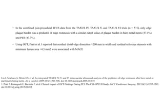 • In the combined post-procedural IVUS data from the TAXUS IV, TAXUS V, and TAXUS VI trials (n = 531), only edge
plaque burden was a predictor of edge restenosis with a similar cutoff value of plaque burden in bare metal stents (47.1%)
and PES (47.7%).
• Using OCT, Prati et al.1 reported that residual distal edge dissection >200 mm in width and residual reference stenosis with
minimum lumen area <4.5 mm2 were associated with MACE
Liu J, Maehara A, Mintz GS, et al. An integrated TAXUS IV, V, and VI intravascular ultrasound analysis of the predictors of edge restenosis after bare metal or
paclitaxel-eluting stents. Am J Cardiol. 2009;103(4):501-506. doi:10.1016/j.amjcard.2008.10.010
1. Prati F, Romagnoli E, Burzotta F, et al. Clinical Impact of OCT Findings During PCI: The CLI-OPCI II Study. JACC Cardiovasc Imaging. 2015;8(11):1297-1305.
doi:10.1016/j.jcmg.2015.08.013
 