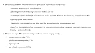 • These imaging modalities help interventionalists optimize stent implantation in multiple ways:
1) informing the necessity for lesion preparation ;
2) directing appropriate stent sizing to maximize the final stent area ;
3) selecting the optimal stent length to cover residual disease adjacent to the lesion, thus minimizing geographic miss (GM) ;
4) guiding optimal stent expansion;
5) identifying acute complications (e.g., Edge dissection, stent malapposition, tissue protrusion); and
6) clarifying the mechanism of late stent failure (e.g., stent thrombosis, neointimal hyperplasia, stent under expansion, stent
fracture, neoatherosclerosis) .
• There are four major IVI modalities currently available for coronary imaging, namely,
• intravascular ultrasound (IVUS),
• optical coherence tomography (OCT),
• angioscopy, and
• near-infrared spectroscopy (NIRS).
 
