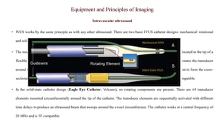 Equipment and Principles of Imaging
Intravascular ultrasound
• IVUS works by the same principle as with any other ultrasound. There are two basic IVUS catheter designs: mechanical/ rotational
and solid state-based imaging modality.
• The mechanical catheters (OptiCross IVUS catheter, Boston Scientific) consist of a single transducer element located at the tip of a
flexible drive cable housed in a protective sheath and operated by an external motor drive unit. The drive cable rotates the transducer
around the circumference (1800 rpm) and the transducer sends and receives the ultrasound signals at 1° increment to form the cross-
sectional image. The imaging catheters operate at a central frequency of 40 MHz or 60 MHz and are 5F or 6F compatible
• In the solid-state catheter design (Eagle Eye Catheter, Volcano), no rotating components are present. There are 64 transducer
elements mounted circumferentially around the tip of the catheter. The transducer elements are sequentially activated with different
time delays to produce an ultrasound beam that sweeps around the vessel circumference. The catheter works at a central frequency of
20 MHz and is 5F compatible
 