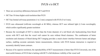 IVUS v/s OCT
• There are several key differences between OCT and IVUS
• OCT has 10 times higher axial resolution than IVUS
• OCT has limited soft tissue penetration (1 to 2 mm) compared with IVUS (5 to 6 mm),
• IVUS uses ultrasound (w40-mm wavelength at 40 MHz), whereas OCT uses infrared light (1.3-mm wavelength),
which confers significantly greater resolution
• Because the wavelength of OCT is shorter than the 8-mm diameter of a red blood cell, backscattering from blood
occurs with OCT such that the vessel wall cannot be seen without blood clearance. The combination of better
resolution and clearance of blood during OCT imaging provides a much clearer interface between lumen and plaque
surface, enabling accurate automatic lumen measurements, whereas with IVUS human interaction is required to
accurately identify lumen contours.
• Because of its superior resolution, the reproducibility of OCT measurements is better than IVUS Conversely, one of the
most useful features of IVUS that is lacking with OCT is full-thickness visibility of the vessel wall
 
