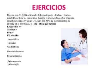 Bigesta con 33 SDG refiriendo dolores de parto , Fiebre, vómitos,
escalofríos, disuria, frecuencia durante el examen fisico Ud encontro
modificaciones cervicales D : 2 cm con 50% de Borramientoy la
atiende en el Hospitalo, el Dip- Stick que revela:
Leucocitos ++
Nitritos +
Prot +
Ud. decide:
Hospitalizar
Hidratar
Antibióticos
Uteroinhibidores.
Dexametazona

Exámenes de
Laboratorio
 