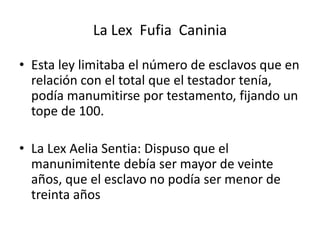 La Lex Fufia Caninia

• Esta ley limitaba el número de esclavos que en
  relación con el total que el testador tenía,
  podía manumitirse por testamento, fijando un
  tope de 100.

• La Lex Aelia Sentia: Dispuso que el
  manunimitente debía ser mayor de veinte
  años, que el esclavo no podía ser menor de
  treinta años
 