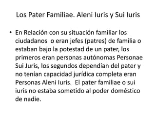 Los Pater Familiae. Aleni Iuris y Sui Iuris

• En Relación con su situación familiar los
  ciudadanos o eran jefes (patres) de familia o
  estaban bajo la potestad de un pater, los
  primeros eran personas autónomas Personae
  Sui Juris, los segundos dependían del pater y
  no tenían capacidad jurídica completa eran
  Personas Aleni Iuris. El pater familiae o sui
  iuris no estaba sometido al poder doméstico
  de nadie.
 