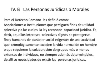 IV. B Las Personas Jurídicas o Morales

Para el Derecho Romano las definió como:
Asociaciones o Instituciones que persiguen fines de utilidad
colectiva y a las cuales la ley reconoce capacidad jurídica. Es
decir, aquellos intereses colectivos dignos de protegerse,
fines humanos de carácter social exigentes de una actividad
que cronológicamente exceden la vida normal de un hombre
o que requieren la colaboración de grupos más o menos
extensos de individuos, no siempre además determinables,
de allí su necesidades de existir las personas jurídicas.
 