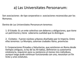 a) Las Universitates Personarum:
Son asociaciones de tipo corporativo o asociaciones reconocidas por los
Romanos.

Dentro de Las Universitates Personarum tenemos:

  1. El Estado: Es un ente colectivo con deberes y obligaciones, que tiene
  un patrimonio y tiene soberanía cualidad que lo distingue.

  2. Civitates: Fueron núcleos urbanos diseñados por le Imperio. Entre
  ellas tenemos: La Munipia, coloniae ciudades libres, provincias

  3. Corporaciones Privadas y Voluntarias, que existieron en Roma desde
  tiempos antiguos, la ley de las XII tablas, definieron su autonomía
  estatutaria, requieren para su existencia al menos tres individuos,
  aunque luego pude continuar funcionando con uno, necesitan un fin
  licito y unos estatutos.
 