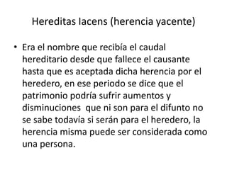 Hereditas Iacens (herencia yacente)

• Era el nombre que recibía el caudal
  hereditario desde que fallece el causante
  hasta que es aceptada dicha herencia por el
  heredero, en ese periodo se dice que el
  patrimonio podría sufrir aumentos y
  disminuciones que ni son para el difunto no
  se sabe todavía si serán para el heredero, la
  herencia misma puede ser considerada como
  una persona.
 