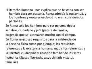 El Derecho Romano nos explica que no bastaba con ser
   hombre para ser persona, Roma admitía la esclavitud, y
   los hombres y mujeres esclavos no eran considerados
   personas.
En Roma sólo los hombres para ser persona debía
ser libre, ciudadano y jefe (pater) de familia,
exigencia que se atenuaron mucho con el tiempo.
En Roma se expuso requisitos para la existencia de
la persona física como por ejemplo; los requisitos
referentes a la existencia humana, requisitos referentes a
la libertad, ciudadanía y situación familiar de los seres
humanos (Status libertatis, satus civitatis y status
familiae)
 