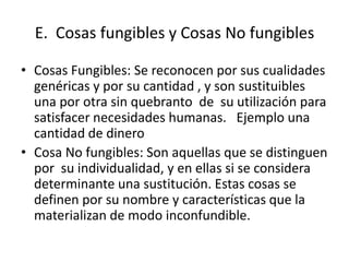 E. Cosas fungibles y Cosas No fungibles

• Cosas Fungibles: Se reconocen por sus cualidades
  genéricas y por su cantidad , y son sustituibles
  una por otra sin quebranto de su utilización para
  satisfacer necesidades humanas. Ejemplo una
  cantidad de dinero
• Cosa No fungibles: Son aquellas que se distinguen
  por su individualidad, y en ellas si se considera
  determinante una sustitución. Estas cosas se
  definen por su nombre y características que la
  materializan de modo inconfundible.
 