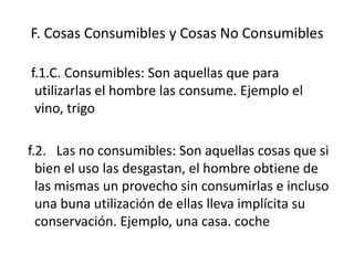 F. Cosas Consumibles y Cosas No Consumibles

f.1.C. Consumibles: Son aquellas que para
 utilizarlas el hombre las consume. Ejemplo el
 vino, trigo

f.2. Las no consumibles: Son aquellas cosas que si
  bien el uso las desgastan, el hombre obtiene de
  las mismas un provecho sin consumirlas e incluso
  una buna utilización de ellas lleva implícita su
  conservación. Ejemplo, una casa. coche
 