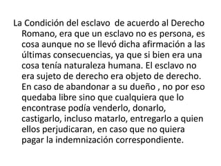 La Condición del esclavo de acuerdo al Derecho
  Romano, era que un esclavo no es persona, es
  cosa aunque no se llevó dicha afirmación a las
  últimas consecuencias, ya que si bien era una
  cosa tenía naturaleza humana. El esclavo no
  era sujeto de derecho era objeto de derecho.
  En caso de abandonar a su dueño , no por eso
  quedaba libre sino que cualquiera que lo
  encontrase podía venderlo, donarlo,
  castigarlo, incluso matarlo, entregarlo a quien
  ellos perjudicaran, en caso que no quiera
  pagar la indemnización correspondiente.
 