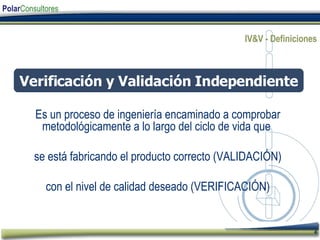 IV&V - Definiciones Es un proceso de ingeniería encaminado a comprobar metodológicamente a lo largo del ciclo de vida que  se está fabricando el producto correcto (VALIDACIÓN) con el nivel de calidad deseado (VERIFICACIÓN) Verificación y Validación Independiente 
