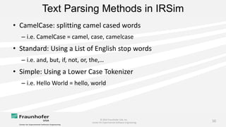 © 2014 Fraunhofer USA, Inc.
Center for Experimental Software Engineering
10
Text Parsing Methods in IRSim
• CamelCase: splitting camel cased words
– i.e. CamelCase = camel, case, camelcase
• Standard: Using a List of English stop words
– i.e. and, but, if, not, or, the,…
• Simple: Using a Lower Case Tokenizer
– i.e. Hello World = hello, world
 