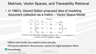 © 2014 Fraunhofer USA, Inc.
Center for Experimental Software Engineering
11
Matrices, Vector Spaces, and Traceability Retrieval
• In 1960’s, Gerard Salton proposed idea of modeling
document collection as a matrix – Vector Space Model
•IRSim tool builds the matrix automatically
•Similarity between documents: cosine of angle between them
 
