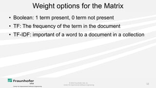 © 2014 Fraunhofer USA, Inc.
Center for Experimental Software Engineering
12
Weight options for the Matrix
• Boolean: 1 term present, 0 term not present
• TF: The frequency of the term in the document
• TF-IDF: important of a word to a document in a collection
 