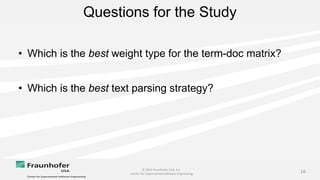© 2014 Fraunhofer USA, Inc.
Center for Experimental Software Engineering
16
Questions for the Study
• Which is the best weight type for the term-doc matrix?
• Which is the best text parsing strategy?
 