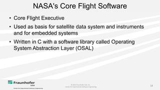 © 2014 Fraunhofer USA, Inc.
Center for Experimental Software Engineering
18
NASA's Core Flight Software
• Core Flight Executive
• Used as basis for satellite data system and instruments
and for embedded systems
• Written in C with a software library called Operating
System Abstraction Layer (OSAL)
 