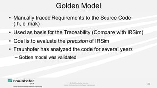© 2014 Fraunhofer USA, Inc.
Center for Experimental Software Engineering
21
Golden Model
• Manually traced Requirements to the Source Code
(.h,.c,.mak)
• Used as basis for the Traceability (Compare with IRSim)
• Goal is to evaluate the precision of IRSim
• Fraunhofer has analyzed the code for several years
– Golden model was validated
 