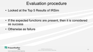 © 2014 Fraunhofer USA, Inc.
Center for Experimental Software Engineering
23
Evaluation procedure
• Looked at the Top 5 Results of IRSim
• If the expected functions are present, then it is considered
as success
• Otherwise as failure
 