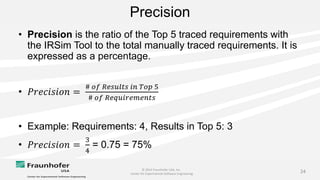 © 2014 Fraunhofer USA, Inc.
Center for Experimental Software Engineering
24
Precision
• Precision is the ratio of the Top 5 traced requirements with
the IRSim Tool to the total manually traced requirements. It is
expressed as a percentage.
• 𝑃𝑟𝑒𝑐𝑖𝑠𝑖𝑜𝑛 =
# 𝑜𝑓 𝑅𝑒𝑠𝑢𝑙𝑡𝑠 𝑖𝑛 𝑇𝑜𝑝 5
# 𝑜𝑓 𝑅𝑒𝑞𝑢𝑖𝑟𝑒𝑚𝑒𝑛𝑡𝑠
• Example: Requirements: 4, Results in Top 5: 3
• 𝑃𝑟𝑒𝑐𝑖𝑠𝑖𝑜𝑛 =
3
4
= 0.75 = 75%
 