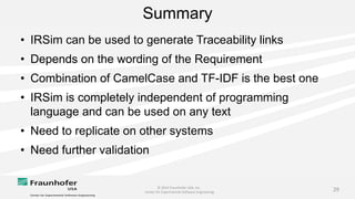 © 2014 Fraunhofer USA, Inc.
Center for Experimental Software Engineering
29
Summary
• IRSim can be used to generate Traceability links
• Depends on the wording of the Requirement
• Combination of CamelCase and TF-IDF is the best one
• IRSim is completely independent of programming
language and can be used on any text
• Need to replicate on other systems
• Need further validation
 