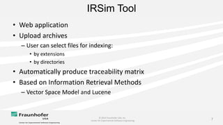 © 2014 Fraunhofer USA, Inc.
Center for Experimental Software Engineering
7
IRSim Tool
• Web application
• Upload archives
– User can select files for indexing:
• by extensions
• by directories
• Automatically produce traceability matrix
• Based on Information Retrieval Methods
– Vector Space Model and Lucene
 