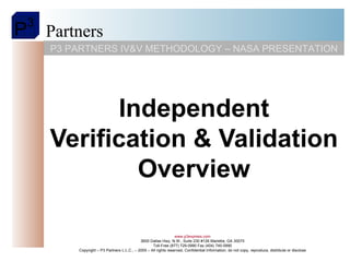 Independent Verification & Validation Overview P3 PARTNERS IV&V METHODOLOGY – NASA PRESENTATION www.p3express.com 3600 Dallas Hwy, N.W., Suite 230 #126 Marietta, GA 30075 Toll-Free (877) 729-0990 Fax (404) 745-0990 Copyright – P3 Partners L.L.C., – 2005 – All rights reserved, Confidential Information, do not copy, reproduce, distribute or disclose 