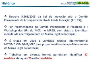 Histórico Decreto 5.563/2005 da Lei de Inovação cria o Comitê Permanente de Acompanhamento da Lei de Inovação (Art. 27); Por recomendação do Comitê Permanente é realizado o I Workshop das UPs do MCT, no MPEG, com vistas a identificar medidas de aperfeiçoamento do Marco Legal da Inovação; É criada em 2008 a Comissão Técnica Interministerial MCT/MDIC/MF/MP/MEC para propor medidas de aperfeiçoamento do Marco Legal da Inovação; Trabalhos em diversas frentes permitiram identificar  47 medidas , das quais  20  estão  resolvidas . Ministério da Ciência e Tecnologia 